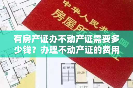 有房产证办不动产证需要多少钱？办理不动产证的费用详解！